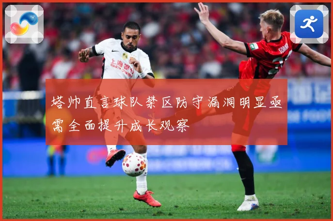 塔帅直言球队禁区防守漏洞明显亟需全面提升成长观察