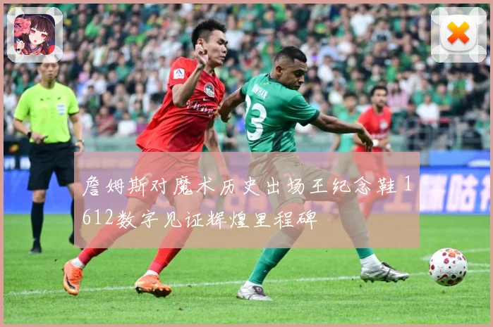 詹姆斯对魔术历史出场王纪念鞋 1612数字见证辉煌里程碑