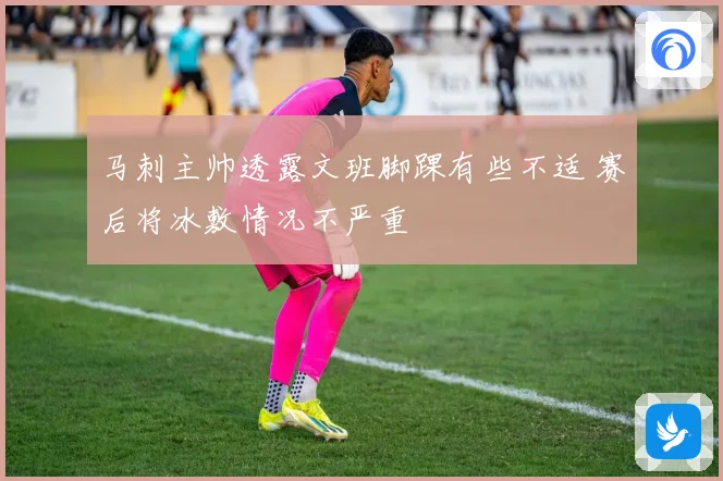 马刺主帅透露文班脚踝有些不适 赛后将冰敷情况不严重