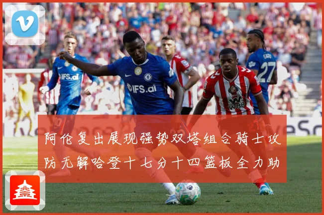 阿伦复出展现强势双塔组合骑士攻防无解哈登十七分十四篮板全力助专题观察