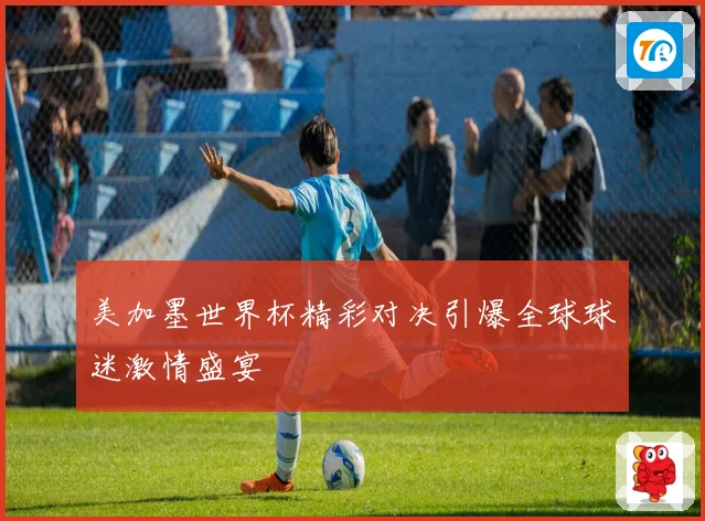 美加墨世界杯精彩对决引爆全球球迷激情盛宴