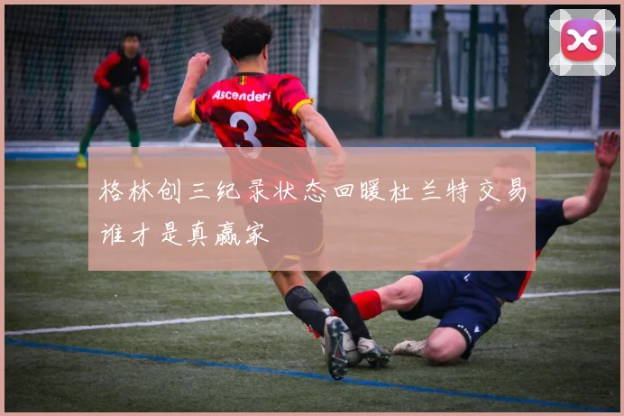 格林创三纪录状态回暖杜兰特交易谁才是真赢家