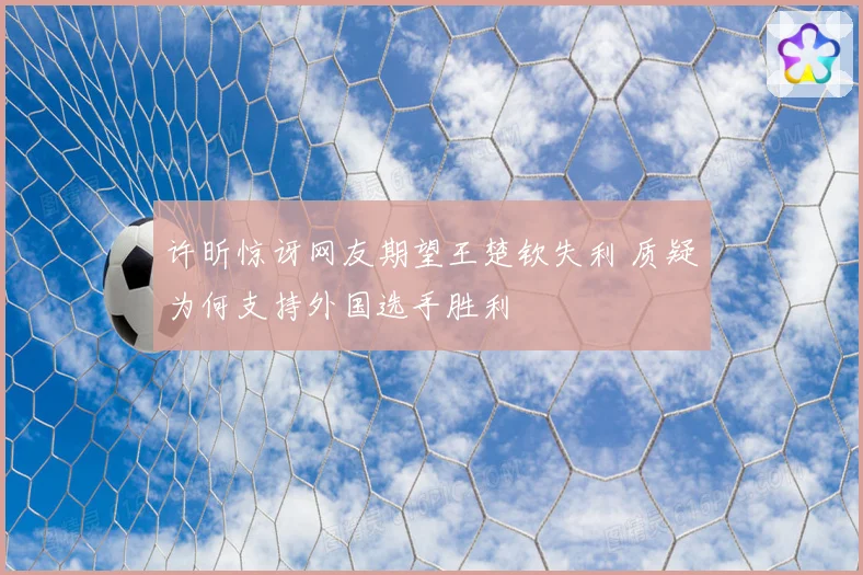 许昕惊讶网友期望王楚钦失利 质疑为何支持外国选手胜利