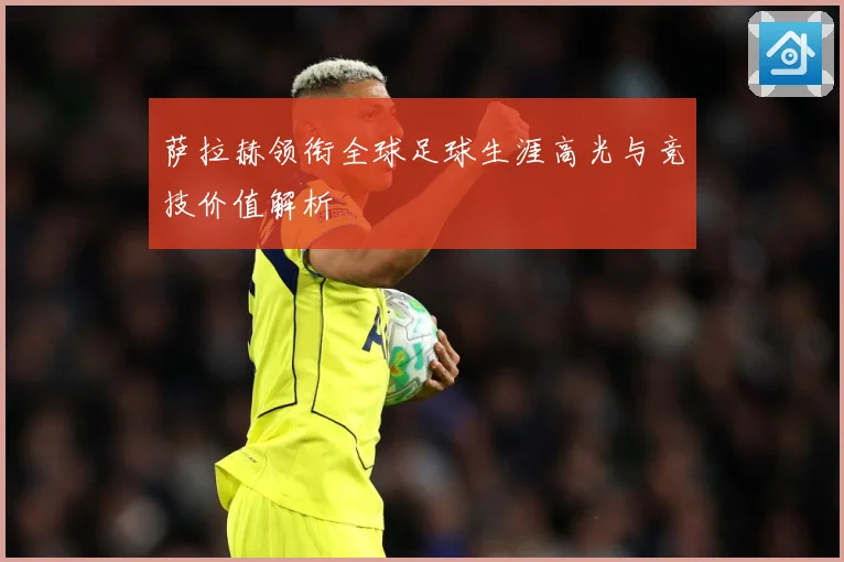 萨拉赫领衔全球足球生涯高光与竞技价值解析