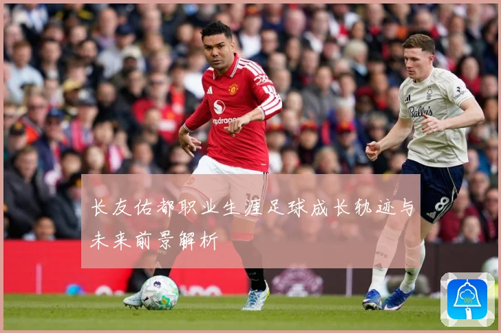 长友佑都职业生涯足球成长轨迹与未来前景解析