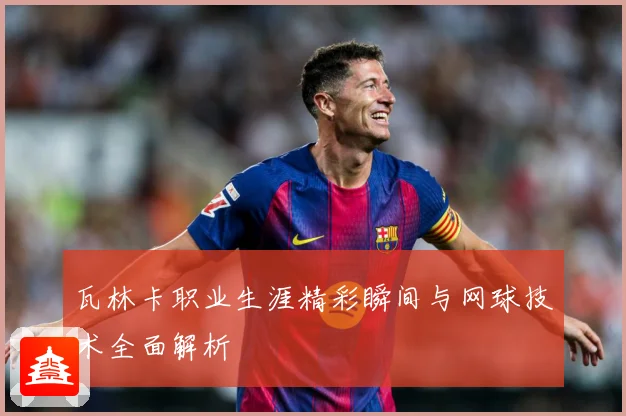 瓦林卡职业生涯精彩瞬间与网球技术全面解析