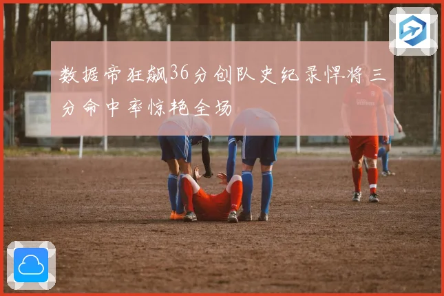 数据帝狂飙36分创队史纪录悍将三分命中率惊艳全场