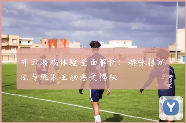 开云游戏体验全面解析：趣味性玩法与玩家互动感受揭秘