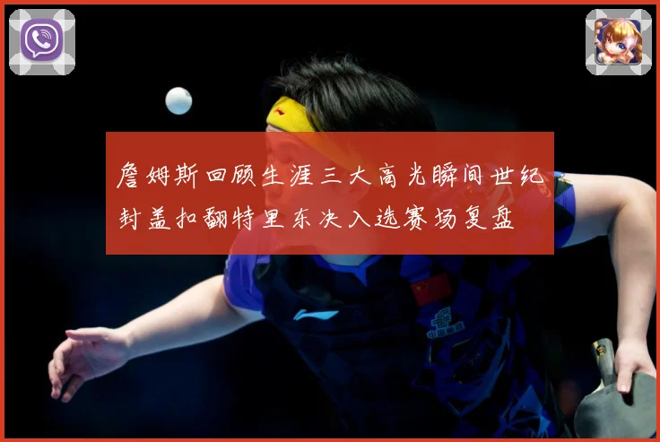 詹姆斯回顾生涯三大高光瞬间世纪封盖扣翻特里东决入选赛场复盘