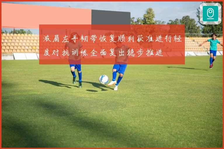 浓眉左手韧带恢复顺利获准进行轻度对抗训练全面复出稳步推进