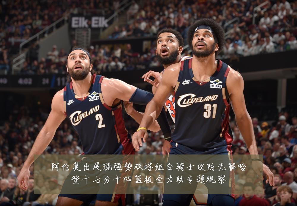 阿伦复出展现强势双塔组合骑士攻防无解哈登十七分十四篮板全力助专题观察